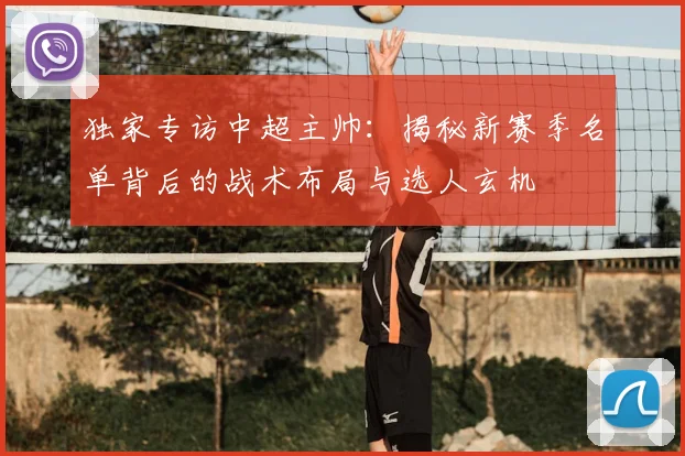 独家专访中超主帅:揭秘新赛季名单背后的战术布局与选人玄机