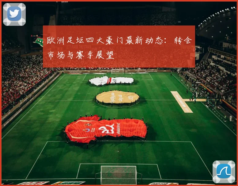 欧洲足坛四大豪门最新动态：转会市场与赛季展望