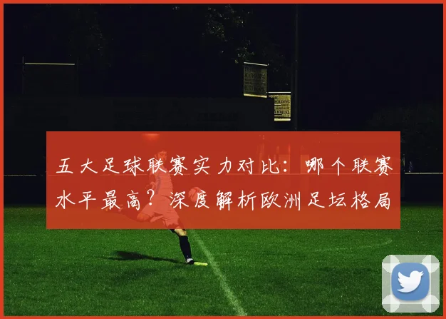 五大足球联赛实力对比：哪个联赛水平最高？深度解析欧洲足坛格局