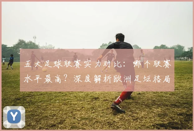 五大足球联赛实力对比：哪个联赛水平最高？深度解析欧洲足坛格局