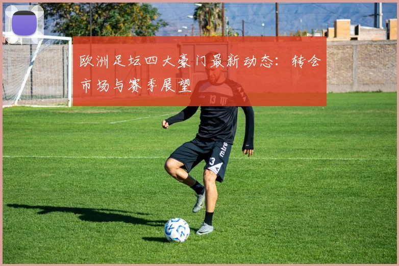欧洲足坛四大豪门最新动态：转会市场与赛季展望